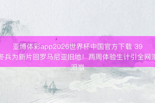 亚博体彩app2026世界杯中国官方下载 39岁冬兵为新片回罗马尼亚旧地!两周体验生计引全网泪崩