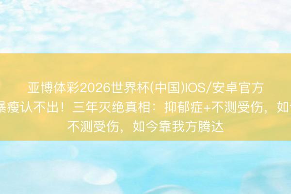 亚博体彩2026世界杯(中国)IOS/安卓官方下载 郑欣宜暴瘦认不出！三年灭绝真相：抑郁症+不测受伤，如今靠我方腾达