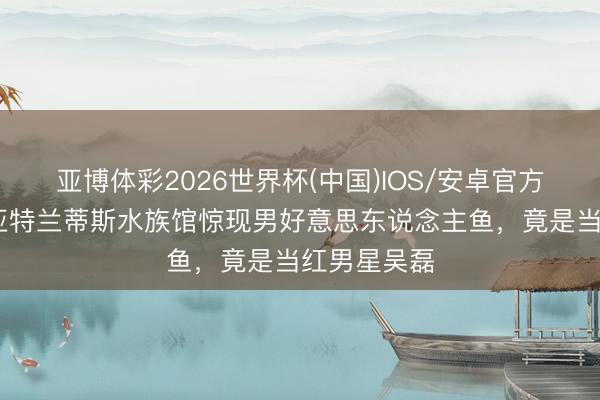 亚博体彩2026世界杯(中国)IOS/安卓官方下载 三亚亚特兰蒂斯水族馆惊现男好意思东说念主鱼,竟是当红男星吴磊