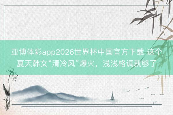 亚博体彩app2026世界杯中国官方下载 这个夏天韩女“清冷风”爆火，浅浅格调就够了