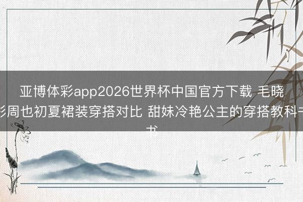 亚博体彩app2026世界杯中国官方下载 毛晓彤周也初夏裙装穿搭对比 甜妹冷艳公主的穿搭教科书