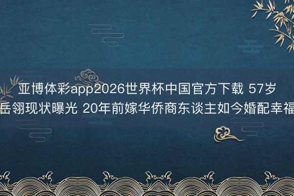 亚博体彩app2026世界杯中国官方下载 57岁岳翎现状曝光 20年前嫁华侨商东谈主如今婚配幸福