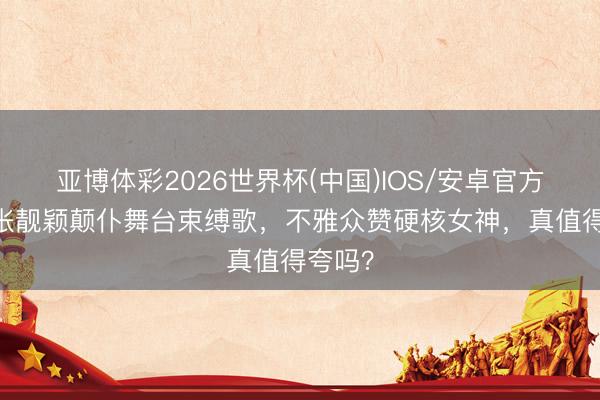 亚博体彩2026世界杯(中国)IOS/安卓官方下载 张靓颖颠仆舞台束缚歌，不雅众赞硬核女神，真值得夸吗？