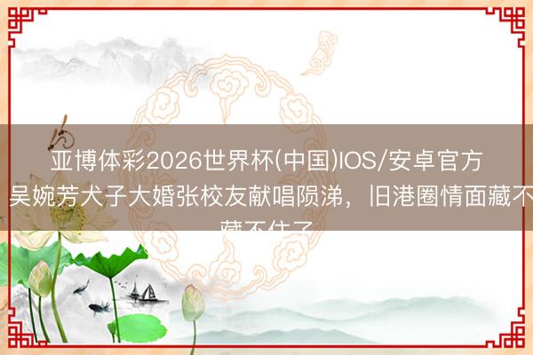 亚博体彩2026世界杯(中国)IOS/安卓官方下载 吴婉芳犬子大婚张校友献唱陨涕，旧港圈情面藏不住了
