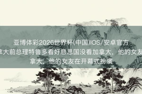 亚博体彩2026世界杯(中国)IOS/安卓官方下载 TA：加拿大前总理特鲁多看好意思国没看加拿大，他的女友在开幕式扮演