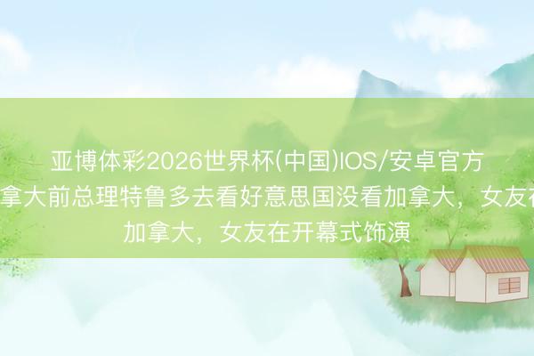 亚博体彩2026世界杯(中国)IOS/安卓官方下载 TA：加拿大前总理特鲁多去看好意思国没看加拿大，女友在开幕式饰演