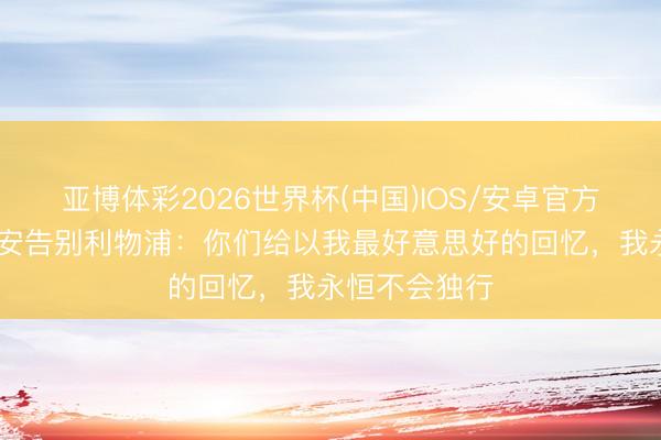 亚博体彩2026世界杯(中国)IOS/安卓官方下载 阿德里安告别利物浦:你们给以我最好意思好的回忆,我永恒不会独行