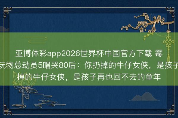 亚博体彩app2026世界杯中国官方下载 霉霉新歌周五上线！玩物总动员5唱哭80后：你扔掉的牛仔女侠，是孩子再也回不去的童年