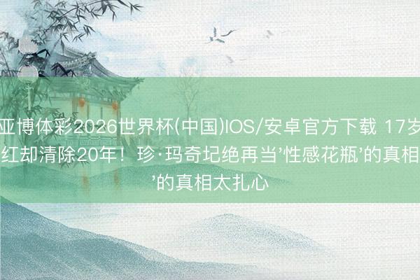 亚博体彩2026世界杯(中国)IOS/安卓官方下载 17岁裸戏爆红却清除20年！珍·玛奇圮绝再当'性感花瓶'的真相太扎心