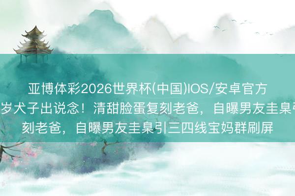 亚博体彩2026世界杯(中国)IOS/安卓官方下载 61岁星爸携22岁犬子出说念！清甜脸蛋复刻老爸，自曝男友圭臬引三四线宝妈群刷屏