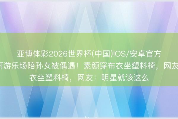 亚博体彩2026世界杯(中国)IOS/安卓官方下载 67岁丁嘉丽游乐场陪孙女被偶遇！素颜穿布衣坐塑料椅，网友：明星就该这么