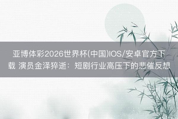 亚博体彩2026世界杯(中国)IOS/安卓官方下载 演员金泽猝逝：短剧行业高压下的悲催反想