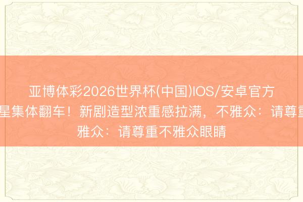 亚博体彩2026世界杯(中国)IOS/安卓官方下载 中年男星集体翻车!新剧造型浓重感拉满,不雅众:请尊重不雅众眼睛