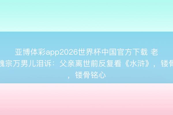 亚博体彩app2026世界杯中国官方下载 老戏骨魏宗万男儿泪诉：父亲离世前反复看《水浒》，镂骨铭心