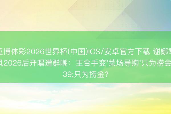 亚博体彩2026世界杯(中国)IOS/安卓官方下载 谢娜乘风2026后开唱遭群嘲：主合手变'菜场导购'只为捞金？