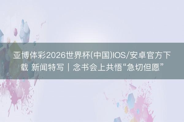 亚博体彩2026世界杯(中国)IOS/安卓官方下载 新闻特写｜念书会上共悟“急切但愿”