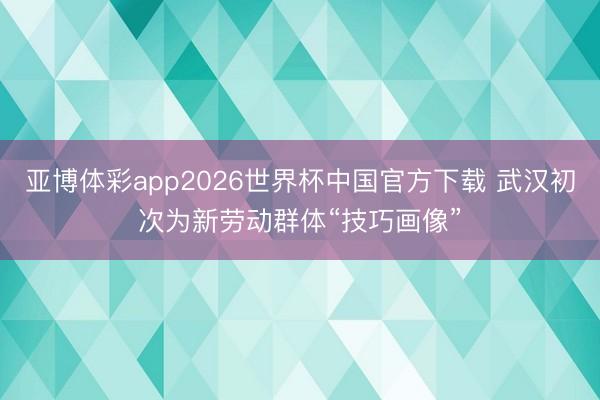 亚博体彩app2026世界杯中国官方下载 武汉初次为新劳动群体“技巧画像”