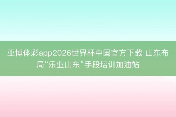 亚博体彩app2026世界杯中国官方下载 山东布局“乐业山东”手段培训加油站