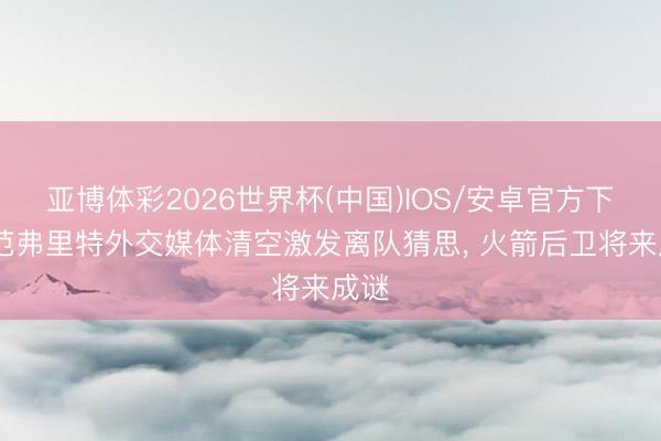 亚博体彩2026世界杯(中国)IOS/安卓官方下载 范弗里特外交媒体清空激发离队猜思， 火箭后卫将来成谜