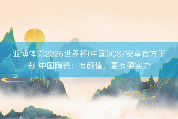 亚博体彩2026世界杯(中国)IOS/安卓官方下载 中国陶瓷：有颜值，更有硬实力
