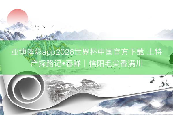 亚博体彩app2026世界杯中国官方下载 土特产探路记•春鲜｜信阳毛尖香满川
