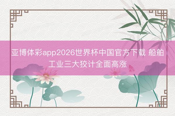 亚博体彩app2026世界杯中国官方下载 船舶工业三大狡计全面高涨