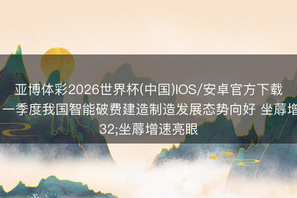 亚博体彩2026世界杯(中国)IOS/安卓官方下载 视频|一季度我国智能破费建造制造发展态势向好 坐蓐增速亮眼