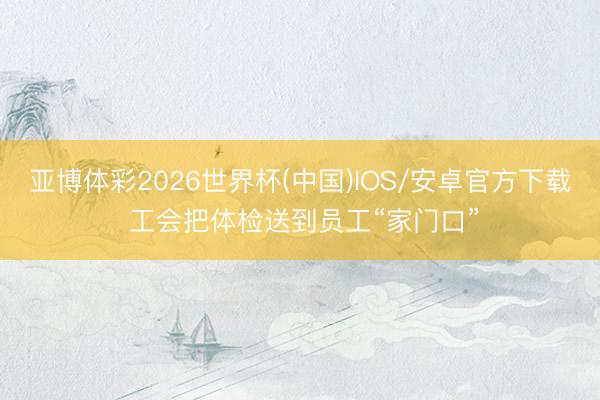 亚博体彩2026世界杯(中国)IOS/安卓官方下载 工会把体检送到员工“家门口”