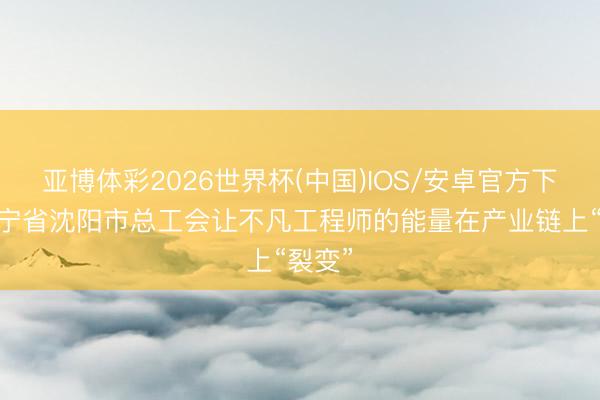 亚博体彩2026世界杯(中国)IOS/安卓官方下载 辽宁省沈阳市总工会让不凡工程师的能量在产业链上“裂变”
