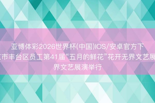 亚博体彩2026世界杯(中国)IOS/安卓官方下载 北京市丰台区员工第41届“五月的鲜花”花开无界文艺展演举行