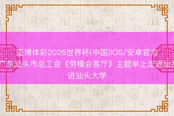 亚博体彩2026世界杯(中国)IOS/安卓官方下载 广东汕头市总工会《劳模会客厅》主题举止走进汕头大学