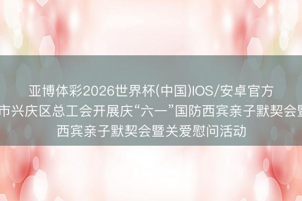 亚博体彩2026世界杯(中国)IOS/安卓官方下载 宁夏银川市兴庆区总工会开展庆“六一”国防西宾亲子默契会暨关爱慰问活动