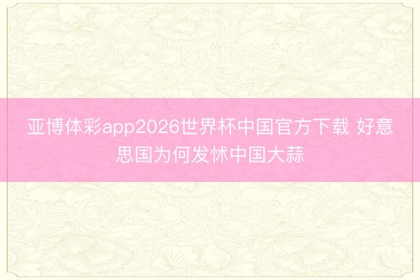 亚博体彩app2026世界杯中国官方下载 好意思国为何发怵中国大蒜