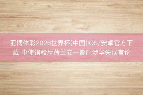 亚博体彩2026世界杯(中国)IOS/安卓官方下载 中使馆驳斥荷兰安一皆门涉华失误言论