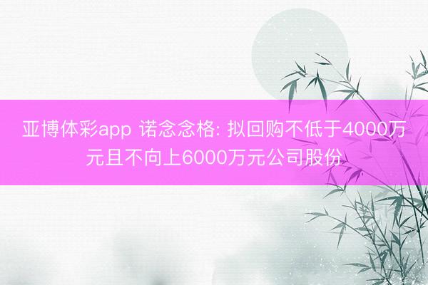 亚博体彩app 诺念念格: 拟回购不低于4000万元且不向上6000万元公司股份