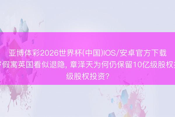 亚博体彩2026世界杯(中国)IOS/安卓官方下载 32岁假寓英国看似退隐, 章泽天为何仍保留10亿级股权投资?