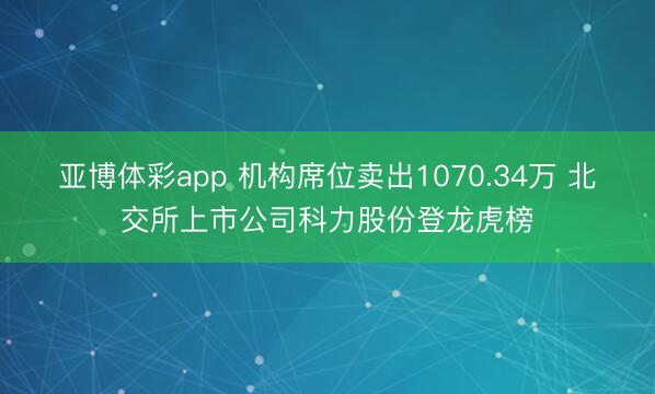 亚博体彩app 机构席位卖出1070.34万 北交所上市公司科力股份登龙虎榜