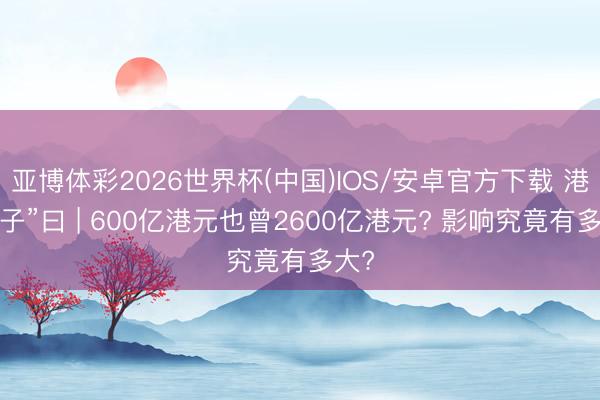 亚博体彩2026世界杯(中国)IOS/安卓官方下载 港股“子”曰 | 600亿港元也曾2600亿港元? 影响究竟有多大?