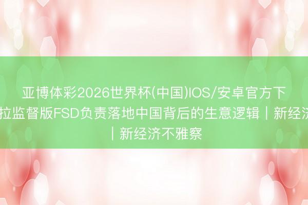 亚博体彩2026世界杯(中国)IOS/安卓官方下载 特斯拉监督版FSD负责落地中国背后的生意逻辑｜新经济不雅察