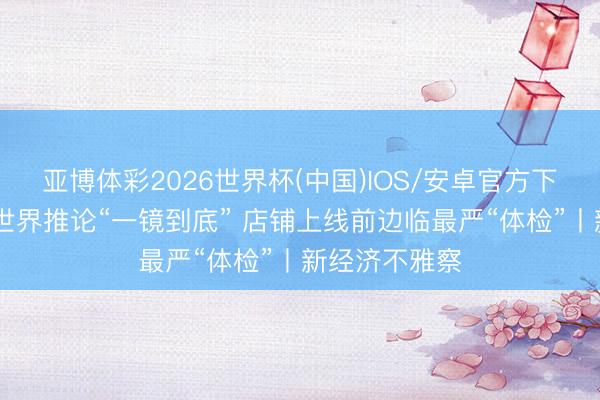 亚博体彩2026世界杯(中国)IOS/安卓官方下载 外卖平台世界推论“一镜到底” 店铺上线前边临最严“体检”丨新经济不雅察