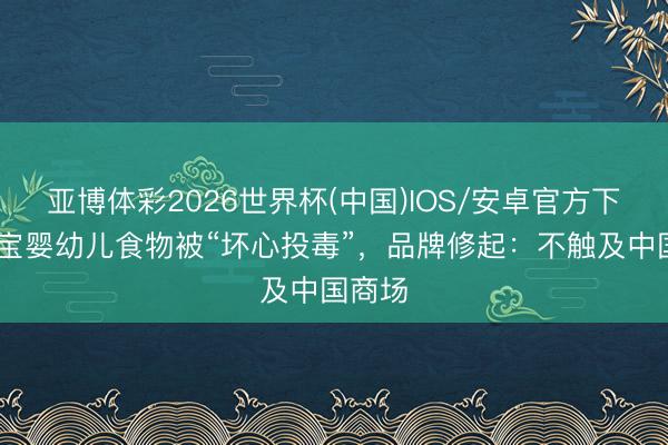 亚博体彩2026世界杯(中国)IOS/安卓官方下载 喜宝婴幼儿食物被“坏心投毒”，品牌修起：不触及中国商场