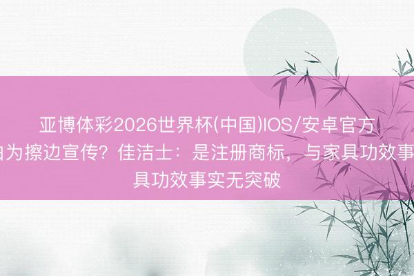 亚博体彩2026世界杯(中国)IOS/安卓官方下载 锁白为擦边宣传？佳洁士：是注册商标，与家具功效事实无突破