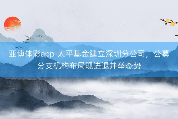 亚博体彩app 太平基金建立深圳分公司，公募分支机构布局现进退并举态势