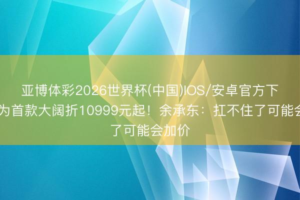 亚博体彩2026世界杯(中国)IOS/安卓官方下载 华为首款大阔折10999元起！余承东：扛不住了可能会加价