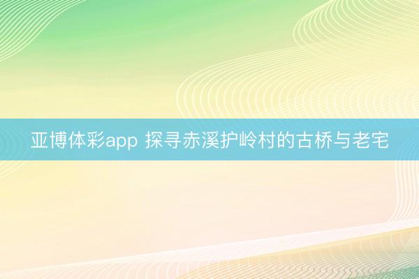 亚博体彩app 探寻赤溪护岭村的古桥与老宅