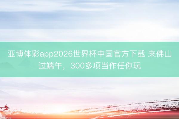 亚博体彩app2026世界杯中国官方下载 来佛山过端午，300多项当作任你玩