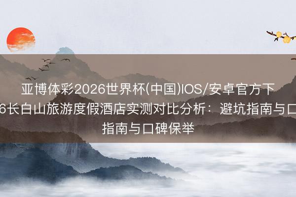亚博体彩2026世界杯(中国)IOS/安卓官方下载 2026长白山旅游度假酒店实测对比分析：避坑指南与口碑保举