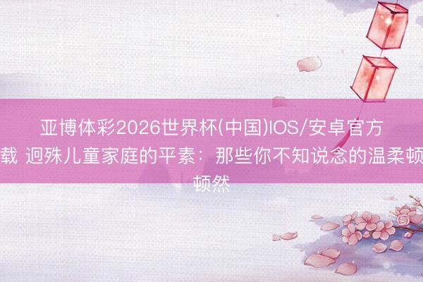 亚博体彩2026世界杯(中国)IOS/安卓官方下载 迥殊儿童家庭的平素：那些你不知说念的温柔顿然