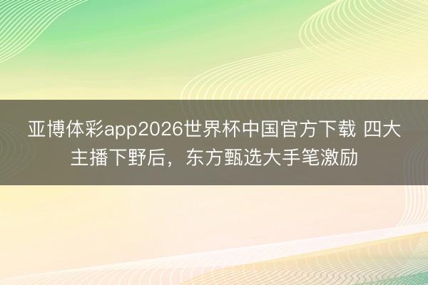 亚博体彩app2026世界杯中国官方下载 四大主播下野后，东方甄选大手笔激励