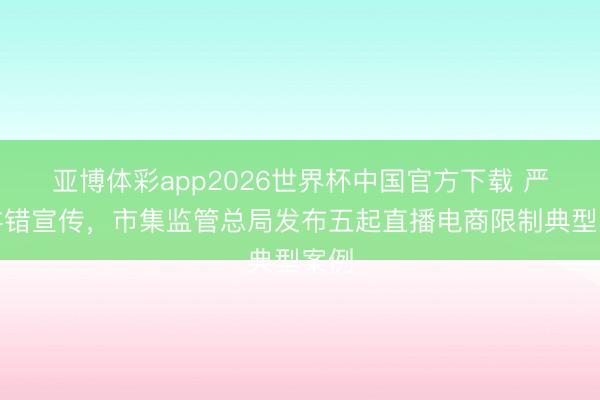 亚博体彩app2026世界杯中国官方下载 严查舛错宣传，市集监管总局发布五起直播电商限制典型案例